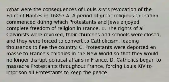 What were the consequences of Louis XIV's revocation of the Edict of Nantes in 1685? A. A period of great religious toleration commenced during which Protestants and Jews enjoyed complete freedom of religion in France. B. The rights of all Calvinists were revoked, their churches and schools were closed, and they were forced to convert to Catholicism, leading thousands to flee the country. C. Protestants were deported en masse to France's colonies in the New World so that they would no longer disrupt political affairs in France. D. Catholics began to massacre Protestants throughout France, forcing Louis XIV to imprison all Protestants to keep the peace.