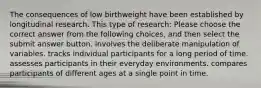 The consequences of low birthweight have been established by longitudinal research. This type of research: Please choose the correct answer from the following choices, and then select the submit answer button. involves the deliberate manipulation of variables. tracks individual participants for a long period of time. assesses participants in their everyday environments. compares participants of different ages at a single point in time.