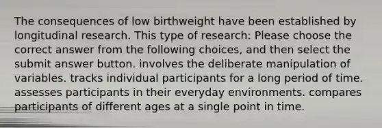 The consequences of low birthweight have been established by longitudinal research. This type of research: Please choose the correct answer from the following choices, and then select the submit answer button. involves the deliberate manipulation of variables. tracks individual participants for a long period of time. assesses participants in their everyday environments. compares participants of different ages at a single point in time.