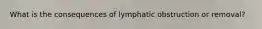 What is the consequences of lymphatic obstruction or removal?