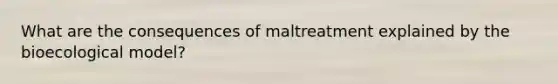 What are the consequences of maltreatment explained by the bioecological model?