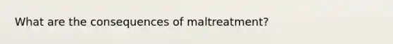 What are the consequences of maltreatment?