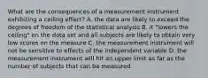 What are the consequences of a measurement instrument exhibiting a ceiling effect? A. the data are likely to exceed the degrees of freedom of the statistical analysis B. it "lowers the ceiling" on the data set and all subjects are likely to obtain very low scores on the measure C. the measurement instrument will not be sensitive to effects of the independent variable D. the measurement instrument will hit an upper limit as far as the number of subjects that can be measured