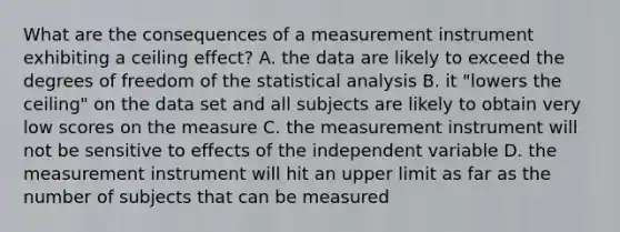 What are the consequences of a measurement instrument exhibiting a ceiling effect? A. the data are likely to exceed the degrees of freedom of the statistical analysis B. it "lowers the ceiling" on the data set and all subjects are likely to obtain very low scores on the measure C. the measurement instrument will not be sensitive to effects of the independent variable D. the measurement instrument will hit an upper limit as far as the number of subjects that can be measured