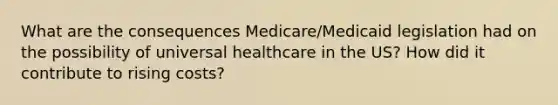 What are the consequences Medicare/Medicaid legislation had on the possibility of universal healthcare in the US? How did it contribute to rising costs?