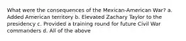 What were the consequences of the Mexican-American War? a. Added American territory b. Elevated Zachary Taylor to the presidency c. Provided a training round for future Civil War commanders d. All of the above