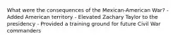 What were the consequences of the Mexican-American War? - Added American territory - Elevated Zachary Taylor to the presidency - Provided a training ground for future Civil War commanders