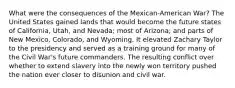 What were the consequences of the Mexican-American War? The United States gained lands that would become the future states of California, Utah, and Nevada; most of Arizona; and parts of New Mexico, Colorado, and Wyoming. It elevated Zachary Taylor to the presidency and served as a training ground for many of the Civil War's future commanders. The resulting conflict over whether to extend slavery into the newly won territory pushed the nation ever closer to disunion and civil war.