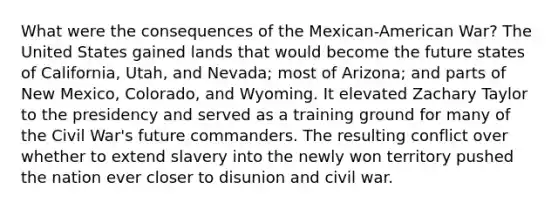 What were the consequences of the Mexican-American War? The United States gained lands that would become the future states of California, Utah, and Nevada; most of Arizona; and parts of New Mexico, Colorado, and Wyoming. It elevated Zachary Taylor to the presidency and served as a training ground for many of the Civil War's future commanders. The resulting conflict over whether to extend slavery into the newly won territory pushed the nation ever closer to disunion and civil war.