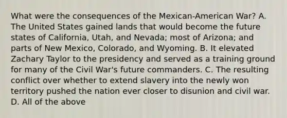 What were the consequences of the Mexican-American War? A. The United States gained lands that would become the future states of California, Utah, and Nevada; most of Arizona; and parts of New Mexico, Colorado, and Wyoming. B. It elevated Zachary Taylor to the presidency and served as a training ground for many of the Civil War's future commanders. C. The resulting conflict over whether to extend slavery into the newly won territory pushed the nation ever closer to disunion and civil war. D. All of the above