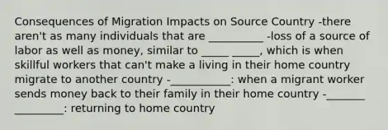 Consequences of Migration Impacts on Source Country -there aren't as many individuals that are __________ -loss of a source of labor as well as money, similar to _____ _____, which is when skillful workers that can't make a living in their home country migrate to another country -___________: when a migrant worker sends money back to their family in their home country -_______ _________: returning to home country