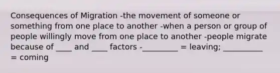 Consequences of Migration -the movement of someone or something from one place to another -when a person or group of people willingly move from one place to another -people migrate because of ____ and ____ factors -_________ = leaving; __________ = coming