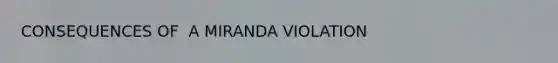 CONSEQUENCES OF ​ A MIRANDA VIOLATION​