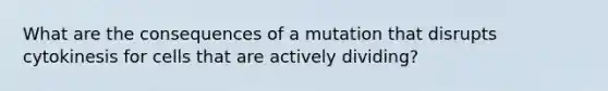 What are the consequences of a mutation that disrupts cytokinesis for cells that are actively dividing?