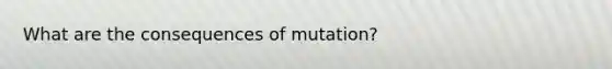 What are the consequences of mutation?