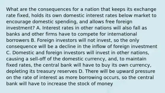 What are the consequences for a nation that keeps its exchange rate fixed, holds its own domestic interest rates below market to encourage domestic spending, and allows free foreign investment? A. Interest rates in other nations will also fall as banks and other firms have to compete for international borrowers B. Foreign investors will not invest, so the only consequence will be a decline in the inflow of foreign investment C. Domestic and foreign investors will invest in other nations, causing a sell-off of the domestic currency, and, to maintain fixed rates, the central bank will have to buy its own currency, depleting its treasury reserves D. There will be upward pressure on the rate of interest as more borrowing occurs, so the central bank will have to increase the stock of money