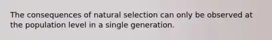 The consequences of natural selection can only be observed at the population level in a single generation.