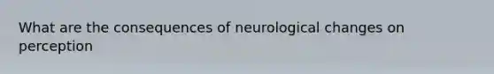 What are the consequences of neurological changes on perception