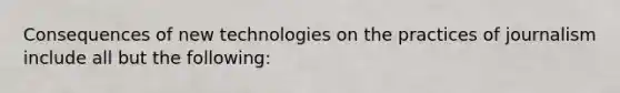 Consequences of new technologies on the practices of journalism include all but the following: