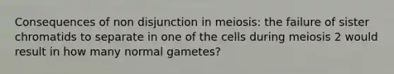 Consequences of non disjunction in meiosis: the failure of sister chromatids to separate in one of the cells during meiosis 2 would result in how many normal gametes?