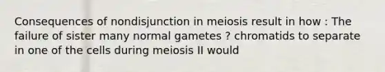 Consequences of nondisjunction in meiosis result in how : The failure of sister many normal gametes ? chromatids to separate in one of the cells during meiosis II would