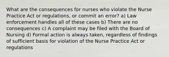 What are the consequences for nurses who violate the Nurse Practice Act or regulations, or commit an error? a) Law enforcement handles all of these cases b) There are no consequences c) A complaint may be filed with the Board of Nursing d) Formal action is always taken, regardless of findings of sufficient basis for violation of the Nurse Practice Act or regulations