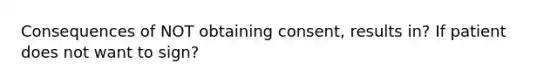 Consequences of NOT obtaining consent, results in? If patient does not want to sign?