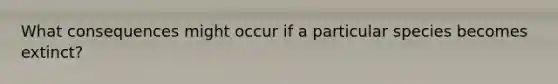 What consequences might occur if a particular species becomes extinct?