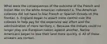 What were the consequences of the outcome of the French and Indian War on the white American colonists? a. The American colonists did not have to fear French or Spanish threats on the frontier. b. England began to assert more control over the colonies to help pay for the expensive war effort and the administration of more territory. c. Because the Indians could no longer play one European nation against another, Native Americans began to lose their land more quickly. d. All of these answers are correct.