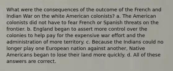 What were the consequences of the outcome of the French and Indian War on the white American colonists? a. The American colonists did not have to fear French or Spanish threats on the frontier. b. England began to assert more control over the colonies to help pay for the expensive war effort and the administration of more territory. c. Because the Indians could no longer play one European nation against another, Native Americans began to lose their land more quickly. d. All of these answers are correct.