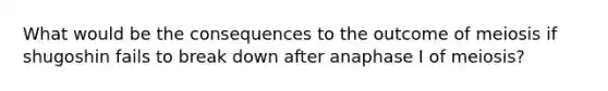 What would be the consequences to the outcome of meiosis if shugoshin fails to break down after anaphase I of meiosis?
