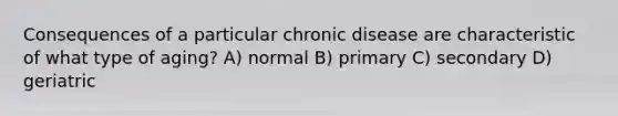 Consequences of a particular chronic disease are characteristic of what type of aging? A) normal B) primary C) secondary D) geriatric