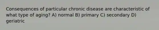 Consequences of particular chronic disease are characteristic of what type of aging? A) normal B) primary C) secondary D) geriatric