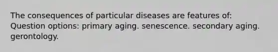 The consequences of particular diseases are features of: Question options: primary aging. senescence. secondary aging. gerontology.