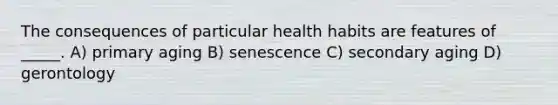 The consequences of particular health habits are features of _____. A) primary aging B) senescence C) secondary aging D) gerontology