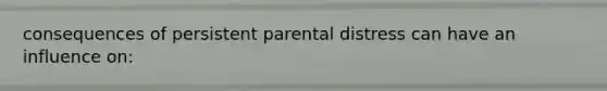 consequences of persistent parental distress can have an influence on: