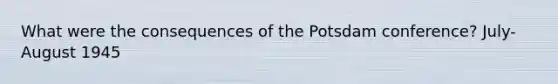 What were the consequences of the Potsdam conference? July-August 1945