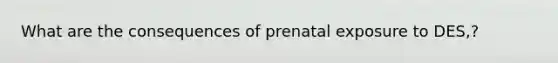 What are the consequences of prenatal exposure to DES,?