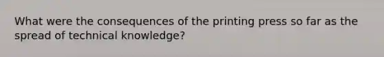 What were the consequences of the printing press so far as the spread of technical knowledge?