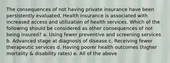 The consequences of not having private insurance have been persistently evaluated. Health insurance is associated with increased access and utilization of health services. Which of the following should be considered as other consequences of not being insured? a. Using fewer preventive and screening services b. Advanced stage at diagnosis of disease c. Receiving fewer therapeutic services d. Having poorer health outcomes (higher mortality & disability rates) e. All of the above