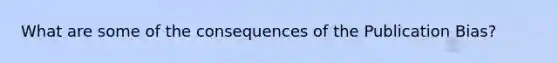 What are some of the consequences of the Publication Bias?