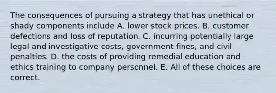 The consequences of pursuing a strategy that has unethical or shady components include A. lower stock prices. B. customer defections and loss of reputation. C. incurring potentially large legal and investigative costs, government fines, and civil penalties. D. the costs of providing remedial education and ethics training to company personnel. E. All of these choices are correct.