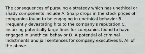 The consequences of pursuing a strategy which has unethical or shady components include A. Sharp drops in the stock prices of companies found to be engaging in unethical behavior B. Frequently devastating hits to the company's reputation C. Incurring potentially large fines for companies found to have engaged in unethical behavior D. A potential of criminal indictments and jail sentences for company executives E. All of the above