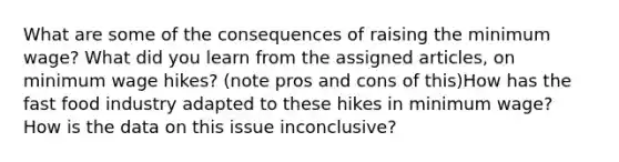 What are some of the consequences of raising the minimum wage? What did you learn from the assigned articles, on minimum wage hikes? (note pros and cons of this)How has the fast food industry adapted to these hikes in minimum wage? How is the data on this issue inconclusive?