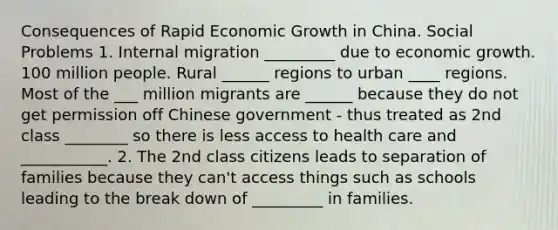 Consequences of Rapid Economic Growth in China. Social Problems 1. Internal migration _________ due to economic growth. 100 million people. Rural ______ regions to urban ____ regions. Most of the ___ million migrants are ______ because they do not get permission off Chinese government - thus treated as 2nd class ________ so there is less access to health care and ___________. 2. The 2nd class citizens leads to separation of families because they can't access things such as schools leading to the break down of _________ in families.