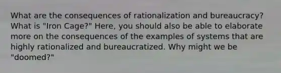 What are the consequences of rationalization and bureaucracy? What is "Iron Cage?" Here, you should also be able to elaborate more on the consequences of the examples of systems that are highly rationalized and bureaucratized. Why might we be "doomed?"