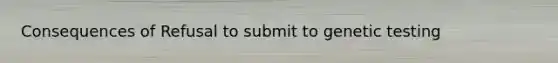 Consequences of Refusal to submit to genetic testing