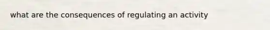 what are the consequences of regulating an activity