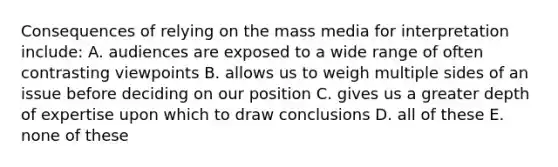 Consequences of relying on the mass media for interpretation include: A. audiences are exposed to a wide range of often contrasting viewpoints B. allows us to weigh multiple sides of an issue before deciding on our position C. gives us a greater depth of expertise upon which to draw conclusions D. all of these E. none of these