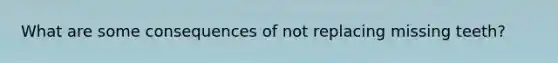 What are some consequences of not replacing missing teeth?